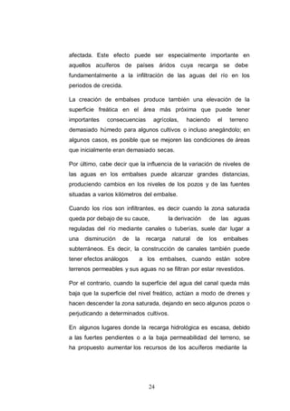 24
afectada. Este efecto puede ser especialmente importante en
aquellos acuíferos de países áridos cuya recarga se debe
fundamentalmente a la infiltración de las aguas del río en los
periodos de crecida.
La creación de embalses produce también una elevación de la
superficie freática en el área más próxima que puede tener
importantes consecuencias agrícolas, haciendo el terreno
demasiado húmedo para algunos cultivos o incluso anegándolo; en
algunos casos, es posible que se mejoren las condiciones de áreas
que inicialmente eran demasiado secas.
Por último, cabe decir que la influencia de la variación de niveles de
las aguas en los embalses puede alcanzar grandes distancias,
produciendo cambios en los niveles de los pozos y de las fuentes
situadas a varios kilómetros del embalse.
Cuando los ríos son infiltrantes, es decir cuando la zona saturada
queda por debajo de su cauce, la derivación de las aguas
reguladas del río mediante canales o tuberías, suele dar lugar a
una disminución de la recarga natural de los embalses
subterráneos. Es decir, la construcción de canales también puede
tener efectos análogos a los embalses, cuando están sobre
terrenos permeables y sus aguas no se filtran por estar revestidos.
Por el contrario, cuando la superficie del agua del canal queda más
baja que la superficie del nivel freático, actúan a modo de drenes y
hacen descender la zona saturada, dejando en seco algunos pozos o
perjudicando a determinados cultivos.
En algunos lugares donde la recarga hidrológica es escasa, debido
a las fuertes pendientes o a la baja permeabilidad del terreno, se
ha propuesto aumentar los recursos de los acuíferos mediante la
 