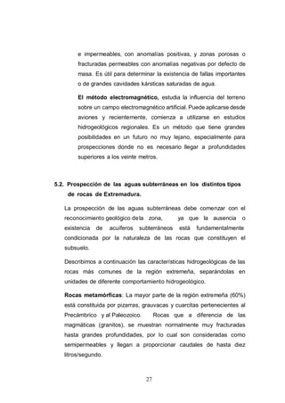 27
e impermeables, con anomalías positivas, y zonas porosas o
fracturadas permeables con anomalías negativas por defecto de
masa. Es útil para determinar la existencia de fallas importantes
o de grandes cavidades kársticas saturadas de agua.
El método electromagnético, estudia la influencia del terreno
sobre un campo electromagnético artificial. Puede aplicarse desde
aviones y recientemente, comienza a utilizarse en estudios
hidrogeológicos regionales. Es un método que tiene grandes
posibilidades en un futuro no muy lejano, especialmente para
prospecciones donde no es necesario llegar a profundidades
superiores a los veinte metros.
5.2. Prospección de las aguas subterráneas en los distintos tipos
de rocas de Extremadura.
La prospección de las aguas subterráneas debe comenzar con el
reconocimiento geológico dela zona, ya que la ausencia o
existencia de acuíferos subterráneos está fundamentalmente
condicionada por la naturaleza de las rocas que constituyen el
subsuelo.
Describimos a continuación las características hidrogeológicas de las
rocas más comunes de la región extremeña, separándolas en
unidades de diferente comportamiento hidrogeológico.
Rocas metamórficas: La mayor parte de la región extremeña (60%)
está constituida por pizarras, grauvacas y cuarcitas pertenecientes al
Precámbrico y al Paleozoico. Rocas que a diferencia de las
magmáticas (granitos), se muestran normalmente muy fracturadas
hasta grandes profundidades, por lo cual son consideradas como
semipermeables y llegan a proporcionar caudales de hasta diez
litros/segundo.
 