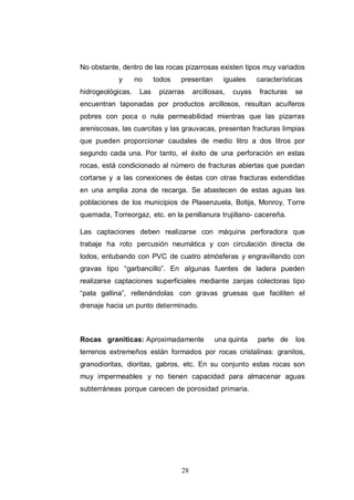 28
No obstante, dentro de las rocas pizarrosas existen tipos muy variados
y no todos presentan iguales características
hidrogeológicas. Las pizarras arcillosas, cuyas fracturas se
encuentran taponadas por productos arcillosos, resultan acuíferos
pobres con poca o nula permeabilidad mientras que las pizarras
areniscosas, las cuarcitas y las grauvacas, presentan fracturas limpias
que pueden proporcionar caudales de medio litro a dos litros por
segundo cada una. Por tanto, el éxito de una perforación en estas
rocas, está condicionado al número de fracturas abiertas que puedan
cortarse y a las conexiones de éstas con otras fracturas extendidas
en una amplia zona de recarga. Se abastecen de estas aguas las
poblaciones de los municipios de Plasenzuela, Botija, Monroy, Torre
quemada, Torreorgaz, etc. en la penillanura trujillano- cacereña.
Las captaciones deben realizarse con máquina perforadora que
trabaje ha roto percusión neumática y con circulación directa de
lodos, entubando con PVC de cuatro atmósferas y engravillando con
gravas tipo “garbancillo”. En algunas fuentes de ladera pueden
realizarse captaciones superficiales mediante zanjas colectoras tipo
“pata gallina”, rellenándolas con gravas gruesas que faciliten el
drenaje hacia un punto determinado.
Rocas graníticas: Aproximadamente una quinta parte de los
terrenos extremeños están formados por rocas cristalinas: granitos,
granodioritas, dioritas, gabros, etc. En su conjunto estas rocas son
muy impermeables y no tienen capacidad para almacenar aguas
subterráneas porque carecen de porosidad primaria.
 