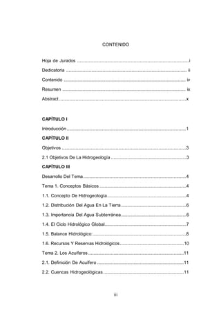 iii
CONTENIDO
Hoja de Jurados .........................................................................................i
Dedicatoria ................................................................................................ ii
Contenido ................................................................................................. iv
Resumen .................................................................................................. ix
Abstract .....................................................................................................x
CAPÍTULO I
Introducción...............................................................................................1
CAPÍTULO II
Objetivos ...................................................................................................3
2.1 Objetivos De La Hidrogeología ............................................................3
CAPÍTULO III
Desarrollo Del Tema..................................................................................4
Tema 1. Conceptos Básicos .....................................................................4
1.1. Concepto De Hidrogeología...............................................................4
1.2. Distribución Del Agua En La Tierra....................................................6
1.3. Importancia Del Agua Subterránea....................................................6
1.4. El Ciclo Hidrológico Global.................................................................7
1.5. Balance Hidrológico: ..........................................................................8
1.6. Recursos Y Reservas Hidrológicos...................................................10
Tema 2. Los Acuíferos ............................................................................11
2.1. Definición De Acuífero .....................................................................11
2.2. Cuencas Hidrogeológicas ................................................................11
 