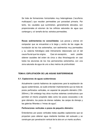 31
Se trata de formaciones horizontales muy heterogéneas (“acuíferos
multicapas”) que resultan permeables por porosidad primaria. Por
tanto, los caudales que suministran, generalmente elevados, son
proporcionales al volumen de los orificios saturados de agua que
contengan y al tamaño de los estratos permeables.
Rocas sedimentarias no consolidadas: Las gravas y arenas sin
compactar que se encuentran a lo largo y ancho de las vegas de
inundación de los ríos extremeños, son sedimentos muy permeables
y su sistema hidrológico está íntimamente relacionado con el del
cauce fluvial que los origina. Casi sin excepción, será posible
obtener caudales del orden de cinco a diez litros/segundo en casi
todos los aluviones de los ríos permanentes extremeños, con una
zona saturada de agua de uno a diez metros de profundidad.
TEMA 6. EXPLOTACIÓN DE LAS AGUAS SUBTERRÁNEAS
6.1. Captaciones de aguas subterráneas
Actualmente cuando hablamos de captaciones para la explotación de
aguas subterráneas, se suele entender implícitamente que se trata de
pozos perforados verticales, en especial de pequeño diámetro (150-
200mm.). Sin embargo hay otros muchos sistemas constructivos que
permiten el mismo propósito tales como los pozos excavados o de
gran diámetro, los pozos de drenes radiales, las zanjas de drenaje y
las galerías filtrantes o “minas de agua”.
Perforaciones verticales o pozos de pequeño diámetro:
Entendemos por pozos verticales todas aquellas captaciones que se
proyectan para obtener agua mediante bombeo del subsuelo y se
construyen por penetración vertical de la obra en un manto acuífero.
 