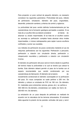 32
Para proyectar un pozo vertical de pequeño diámetro, es necesario
considerar los siguientes parámetros: Profundidad del pozo, método
de perforación, entubación, diámetro del pozo, engravillado,
desarrollo, protección sanitaria y criterios de control y vigilancia.
La profundidad del pozo vendrá definida fundamentalmente por las
características de la formación geológica permeable a explotar. Si se
trata de un acuífero libre se deberá considerar el interés de
alcanzar su zócalo impermeable. Si se trata de un acuífero cautivo
se aconseja su perforación completa hasta alcanzar otros niveles
impermeables, o incluso sobrepasarlos para captar nuevos acuíferos
confinados y sumar sus caudales.
Los métodos de perforación de pozos construidos mediante el uso de
máquinas perforadoras son los siguientes: Perforación a percusión,
perforación a rotación con circulación directa, perforación a
rotopercusión neumática y perforación a rotación con circulación
inversa.
El diámetro de perforación del pozo será el mismo desde la superficie
del terreno hasta la profundidad a la cual se tendrá que colocar la
bomba. Este diámetro deberá permitir el paso de la bomba con el
espacio recomendable que vendrá condicionado por sus
características de fabricación. El diámetro de la tubería de
revestimiento condicionará el diámetro aconsejable en la perforación
del pozo. En rocas compactas se suele perforar a 200 mm. De
diámetro y colocar un entubado de PVC de 180 mm. De diámetro.
En materiales poco coherentes (arenas, gravas, etc.) se perfora a
300- 500 mm. De diámetro, entubándose con rejillas de hierro de
250-450 mm. De diámetro.
La entubación de un pozo después de perforado se realizará de
acuerdo con la naturaleza de los terrenos atravesados. El entubado
debe aguantar la presión de las paredes verticales del pozo y servir
 