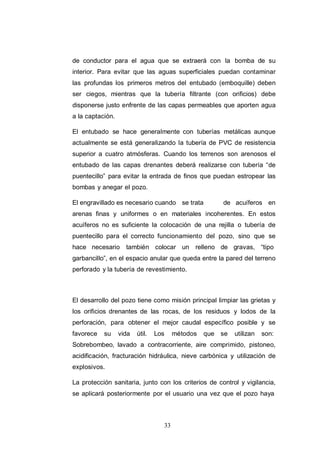 33
de conductor para el agua que se extraerá con la bomba de su
interior. Para evitar que las aguas superficiales puedan contaminar
las profundas los primeros metros del entubado (emboquille) deben
ser ciegos, mientras que la tubería filtrante (con orificios) debe
disponerse justo enfrente de las capas permeables que aporten agua
a la captación.
El entubado se hace generalmente con tuberías metálicas aunque
actualmente se está generalizando la tubería de PVC de resistencia
superior a cuatro atmósferas. Cuando los terrenos son arenosos el
entubado de las capas drenantes deberá realizarse con tubería “de
puentecillo” para evitar la entrada de finos que puedan estropear las
bombas y anegar el pozo.
El engravillado es necesario cuando se trata de acuíferos en
arenas finas y uniformes o en materiales incoherentes. En estos
acuíferos no es suficiente la colocación de una rejilla o tubería de
puentecillo para el correcto funcionamiento del pozo, sino que se
hace necesario también colocar un relleno de gravas, “tipo
garbancillo”, en el espacio anular que queda entre la pared del terreno
perforado y la tubería de revestimiento.
El desarrollo del pozo tiene como misión principal limpiar las grietas y
los orificios drenantes de las rocas, de los residuos y lodos de la
perforación, para obtener el mejor caudal específico posible y se
favorece su vida útil. Los métodos que se utilizan son:
Sobrebombeo, lavado a contracorriente, aire comprimido, pistoneo,
acidificación, fracturación hidráulica, nieve carbónica y utilización de
explosivos.
La protección sanitaria, junto con los criterios de control y vigilancia,
se aplicará posteriormente por el usuario una vez que el pozo haya
 