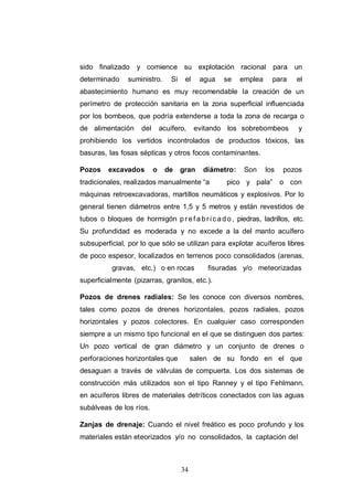 34
sido finalizado y comience su explotación racional para un
determinado suministro. Si el agua se emplea para el
abastecimiento humano es muy recomendable la creación de un
perímetro de protección sanitaria en la zona superficial influenciada
por los bombeos, que podría extenderse a toda la zona de recarga o
de alimentación del acuífero, evitando los sobrebombeos y
prohibiendo los vertidos incontrolados de productos tóxicos, las
basuras, las fosas sépticas y otros focos contaminantes.
Pozos excavados o de gran diámetro: Son los pozos
tradicionales, realizados manualmente “a pico y pala” o con
máquinas retroexcavadoras, martillos neumáticos y explosivos. Por lo
general tienen diámetros entre 1,5 y 5 metros y están revestidos de
tubos o bloques de hormigón p r ef a br icado , piedras, ladrillos, etc.
Su profundidad es moderada y no excede a la del manto acuífero
subsuperficial, por lo que sólo se utilizan para explotar acuíferos libres
de poco espesor, localizados en terrenos poco consolidados (arenas,
gravas, etc.) o en rocas fisuradas y/o meteorizadas
superficialmente (pizarras, granitos, etc.).
Pozos de drenes radiales: Se les conoce con diversos nombres,
tales como pozos de drenes horizontales, pozos radiales, pozos
horizontales y pozos colectores. En cualquier caso corresponden
siempre a un mismo tipo funcional en el que se distinguen dos partes:
Un pozo vertical de gran diámetro y un conjunto de drenes o
perforaciones horizontales que salen de su fondo en el que
desaguan a través de válvulas de compuerta. Los dos sistemas de
construcción más utilizados son el tipo Ranney y el tipo Fehlmann,
en acuíferos libres de materiales detríticos conectados con las aguas
subálveas de los ríos.
Zanjas de drenaje: Cuando el nivel freático es poco profundo y los
materiales están eteorizados y/o no consolidados, la captación del
 