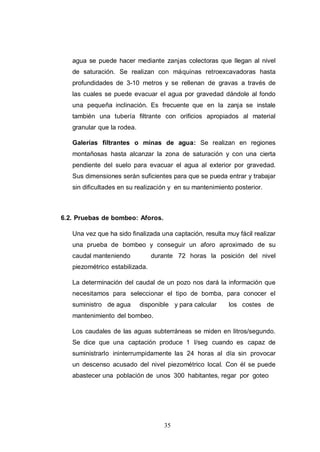 35
agua se puede hacer mediante zanjas colectoras que llegan al nivel
de saturación. Se realizan con máquinas retroexcavadoras hasta
profundidades de 3-10 metros y se rellenan de gravas a través de
las cuales se puede evacuar el agua por gravedad dándole al fondo
una pequeña inclinación. Es frecuente que en la zanja se instale
también una tubería filtrante con orificios apropiados al material
granular que la rodea.
Galerías filtrantes o minas de agua: Se realizan en regiones
montañosas hasta alcanzar la zona de saturación y con una cierta
pendiente del suelo para evacuar el agua al exterior por gravedad.
Sus dimensiones serán suficientes para que se pueda entrar y trabajar
sin dificultades en su realización y en su mantenimiento posterior.
6.2. Pruebas de bombeo: Aforos.
Una vez que ha sido finalizada una captación, resulta muy fácil realizar
una prueba de bombeo y conseguir un aforo aproximado de su
caudal manteniendo durante 72 horas la posición del nivel
piezométrico estabilizada.
La determinación del caudal de un pozo nos dará la información que
necesitamos para seleccionar el tipo de bomba, para conocer el
suministro de agua disponible y para calcular los costes de
mantenimiento del bombeo.
Los caudales de las aguas subterráneas se miden en litros/segundo.
Se dice que una captación produce 1 l/seg cuando es capaz de
suministrarlo ininterrumpidamente las 24 horas al día sin provocar
un descenso acusado del nivel piezométrico local. Con él se puede
abastecer una población de unos 300 habitantes, regar por goteo
 