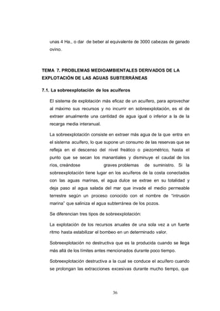 36
unas 4 Ha., o dar de beber al equivalente de 3000 cabezas de ganado
ovino.
TEMA 7. PROBLEMAS MEDIOAMBIENTALES DERIVADOS DE LA
EXPLOTACIÓN DE LAS AGUAS SUBTERRÁNEAS
7.1. La sobreexplotación de los acuíferos
El sistema de explotación más eficaz de un acuífero, para aprovechar
al máximo sus recursos y no incurrir en sobreexplotación, es el de
extraer anualmente una cantidad de agua igual o inferior a la de la
recarga media interanual.
La sobreexplotación consiste en extraer más agua de la que entra en
el sistema acuífero, lo que supone un consumo de las reservas que se
refleja en el descenso del nivel freático o piezométrico, hasta el
punto que se secan los manantiales y disminuye el caudal de los
ríos, creándose graves problemas de suministro. Si la
sobreexplotación tiene lugar en los acuíferos de la costa conectados
con las aguas marinas, el agua dulce se extrae en su totalidad y
deja paso al agua salada del mar que invade el medio permeable
terrestre según un proceso conocido con el nombre de “intrusión
marina” que saliniza el agua subterránea de los pozos.
Se diferencian tres tipos de sobreexplotación:
La explotación de los recursos anuales de una sola vez a un fuerte
ritmo hasta estabilizar el bombeo en un determinado valor.
Sobreexplotación no destructiva que es la producida cuando se llega
más allá de los límites antes mencionados durante poco tiempo.
Sobreexplotación destructiva a la cual se conduce el acuífero cuando
se prolongan las extracciones excesivas durante mucho tiempo, que
 
