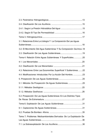 iv
2.3. Parámetros Hidrogeológicos............................................................13
2.4. Clasificación De Los Acuíferos. .......................................................15
2.4.1. Según La Presión Hidrostática Del Agua: ......................................15
2.4.2. Según El Tipo De Permeabilidad: .................................................16
Tema 3. Hidrogeoquímica .......................................................................17
3.1. Relaciones Entre La Litología Y La Composición De Las Aguas
Subterráneas...........................................................................................18
3.2. El Movimiento Del Agua Subterránea Y Su Composición Química .18
3.3. Clasificación De Las Aguas Subterráneas.......................................19
Tema 4. Relación Entre Aguas Subterráneas Y Superficiales................20
4.1. Los Manantiales:..............................................................................20
4.2. Clasificación De Los Manantiales: ...................................................21
4.3. Relaciones Entre Las Escorrentías Superficial Y Subterránea. .......22
4.4. Modificaciones Introducidas Por La Acción Del Hombre. ................23
5. Prospección De Las Aguas Subterráneas ..........................................25
5.1. Métodos De Prospección De Aguas Subterráneas..........................25
5.1.1. Métodos Geológicos: ....................................................................25
5.1.2. Métodos Geofísicos: .....................................................................26
5.2. Prospección De Las Aguas Subterráneas En Los Distintos Tipos
De Rocas De Extremadura. ...................................................................27
Tema 6. Explotación De Las Aguas Subterráneas .................................31
6.1. Captaciones De Aguas Subterráneas..............................................31
6.2. Pruebas De Bombeo: Aforos. ..........................................................35
Tema 7. Problemas Medioambientales Derivados De La Explotación De
Las Aguas Subterráneas.........................................................................36
7.1. La Sobreexplotación De Los Acuíferos............................................36
 