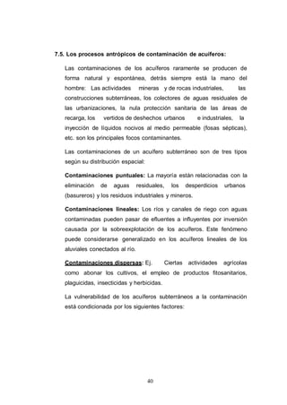 40
7.5. Los procesos antrópicos de contaminación de acuíferos:
Las contaminaciones de los acuíferos raramente se producen de
forma natural y espontánea, detrás siempre está la mano del
hombre: Las actividades mineras y de rocas industriales, las
construcciones subterráneas, los colectores de aguas residuales de
las urbanizaciones, la nula protección sanitaria de las áreas de
recarga, los vertidos de deshechos urbanos e industriales, la
inyección de líquidos nocivos al medio permeable (fosas sépticas),
etc. son los principales focos contaminantes.
Las contaminaciones de un acuífero subterráneo son de tres tipos
según su distribución espacial:
Contaminaciones puntuales: La mayoría están relacionadas con la
eliminación de aguas residuales, los desperdicios urbanos
(basureros) y los residuos industriales y mineros.
Contaminaciones lineales: Los ríos y canales de riego con aguas
contaminadas pueden pasar de efluentes a influyentes por inversión
causada por la sobreexplotación de los acuíferos. Este fenómeno
puede considerarse generalizado en los acuíferos lineales de los
aluviales conectados al río.
Contaminaciones dispersas: Ej. Ciertas actividades agrícolas
como abonar los cultivos, el empleo de productos fitosanitarios,
plaguicidas, insecticidas y herbicidas.
La vulnerabilidad de los acuíferos subterráneos a la contaminación
está condicionada por los siguientes factores:
 