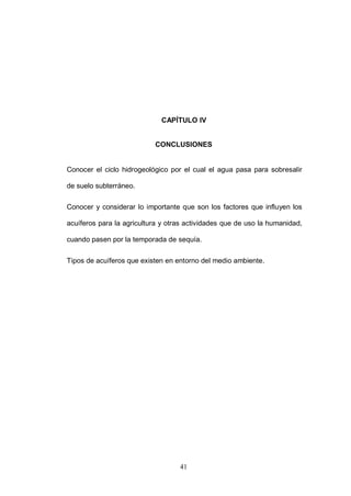 41
CAPÍTULO IV
CONCLUSIONES
Conocer el ciclo hidrogeológico por el cual el agua pasa para sobresalir
de suelo subterráneo.
Conocer y considerar lo importante que son los factores que influyen los
acuíferos para la agricultura y otras actividades que de uso la humanidad,
cuando pasen por la temporada de sequía.
Tipos de acuíferos que existen en entorno del medio ambiente.
 