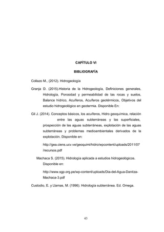 43
CAPÍTULO VI
BIBLIOGRAFÍA
Collazo M., (2012). Hidrogeología
Granja D. (2015).Historia de la Hidrogeología, Definiciones generales,
Hidrología, Porosidad y permeabilidad de las rocas y suelos,
Balance hídrico, Acuíferos, Acuíferos geotérmicos, Objetivos del
estudio hidrogeológico en geotermia. Disponible En:
Gil J. (2014). Conceptos básicos, los acuíferos, Hidro geoquímica, relación
entre las aguas subterráneas y las superficiales,
prospección de las aguas subterráneas, explotación de las aguas
subterráneas y problemas medioambientales derivados de la
explotación. Disponible en:
http://gea.ciens.ucv.ve/geoquimi/hidro/wpcontent/uploads/2011/07
/recursos.pdf
Machaca S. (2015). Hidrología aplicada a estudios hidrogeológicos.
Disponible en:
http://www.sgp.org.pe/wp-content/uploads/Dia-del-Agua-Danitza-
Machaca-3.pdf
Custodio, E. y Llamas, M. (1996). Hidrología subterránea. Ed. Omega.
 