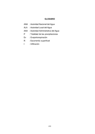 viii
GLOSARIO
ANA : Autoridad Nacional del Agua
ALA : Autoridad Local del Agua
AAA : Autoridad Administrativa del Agua
P : Totalidad de las precipitaciones
Ev : Evapotranspiración
R : Escorrentía superficial
I : Infiltración
 