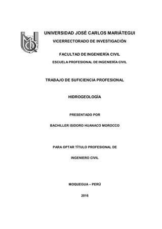 UNIVERSIDAD JOSÉ CARLOS MARIÁTEGUI
VICERRECTORADO DE INVESTIGACIÓN
FACULTAD DE INGENIERÍA CIVIL
ESCUELA PROFESIONAL DE INGENIERÍA CIVIL
TRABAJO DE SUFICIENCIA PROFESIONAL
HIDROGEOLOGÍA
PRESENTADO POR
BACHILLER ISIDORO HUANACO MOROCCO
PARA OPTAR TÍTULO PROFESIONAL DE
INGENIERO CIVIL
MOQUEGUA – PERÚ
2016
 