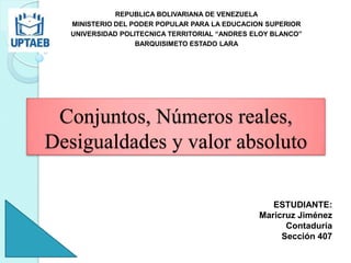 Conjuntos, Números reales,
Desigualdades y valor absoluto
REPUBLICA BOLIVARIANA DE VENEZUELA
MINISTERIO DEL PODER POPULAR PARA LA EDUCACION SUPERIOR
UNIVERSIDAD POLITECNICA TERRITORIAL “ANDRES ELOY BLANCO”
BARQUISIMETO ESTADO LARA
ESTUDIANTE:
Maricruz Jiménez
Contaduría
Sección 407
 
