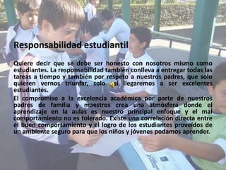 Responsabilidad estudiantil Quiere decir que se debe ser honesto con nosotros mismo como estudiantes. La responsabilidad también conlleva a entregar todas las tareas a tiempo y también por respeto a nuestros padres, que solo quieren vernos triunfar, solo así llegaremos a ser excelentes estudiantes.El compromiso a la excelencia académica por parte de nuestros padres de familia y maestros crea una atmósfera donde el aprendizaje en la aulas es nuestro principal enfoque y el mal comportamiento no es tolerado. Existe una correlación directa entre el buen comportamiento y el logro de los estudiantes proveídos de un ambiente seguro para que los niños y jóvenes podamos aprender.