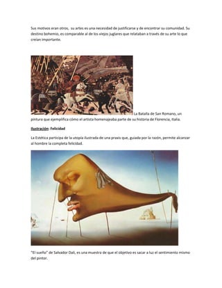 Sus motivos eran otros, su artes es una necesidad de justificarse y de encontrar su comunidad. Su
destino bohemio, es comparable al de los viejos juglares que relataban a través de su arte lo que
creían importante.
La Batalla de San Romano, un
pintura que ejemplifica cómo el artista homenajeaba parte de su historia de Florencia, Italia.
Ilustración: Felicidad
La Estética participa de la utopía ilustrada de una praxis que, guiada por la razón, permite alcanzar
al hombre la completa felicidad.
“El sueño” de Salvador Dali, es una muestra de que el objetivo es sacar a luz el sentimiento mismo
del pintor.
 