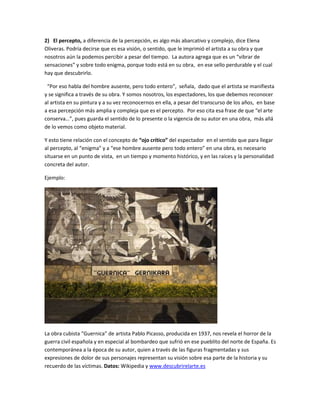 2) El percepto, a diferencia de la percepción, es algo más abarcativo y complejo, dice Elena
Oliveras. Podría decirse que es esa visión, o sentido, que le imprimió el artista a su obra y que
nosotros aún la podemos percibir a pesar del tiempo. La autora agrega que es un “vibrar de
sensaciones” y sobre todo enigma, porque todo está en su obra, en ese sello perdurable y el cual
hay que descubrirlo.
“Por eso habla del hombre ausente, pero todo entero”, señala, dado que el artista se manifiesta
y se significa a través de su obra. Y somos nosotros, los espectadores, los que debemos reconocer
al artista en su pintura y a su vez reconocernos en ella, a pesar del transcurso de los años, en base
a esa percepción más amplia y compleja que es el percepto. Por eso cita esa frase de que “el arte
conserva…”, pues guarda el sentido de lo presente o la vigencia de su autor en una obra, más allá
de lo vemos como objeto material.
Y esto tiene relación con el concepto de “ojo crítico” del espectador en el sentido que para llegar
al percepto, al “enigma” y a “ese hombre ausente pero todo entero” en una obra, es necesario
situarse en un punto de vista, en un tiempo y momento histórico, y en las raíces y la personalidad
concreta del autor.
Ejemplo:
La obra cubista “Guernica” de artista Pablo Picasso, producida en 1937, nos revela el horror de la
guerra civil española y en especial al bombardeo que sufrió en ese pueblito del norte de España. Es
contemporánea a la época de su autor, quien a través de las figuras fragmentadas y sus
expresiones de dolor de sus personajes representan su visión sobre esa parte de la historia y su
recuerdo de las víctimas. Datos: Wikipedia y www.descubrirelarte.es
 