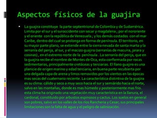 Aspectos físicos de la guajiraLa guajira constituye  la parte septentrional de Colombia y de Sudamérica. Limita por el sur y el suroccidente con secar y magdalena ; por el nororiente y el oriente  con la república de Venezuela ; y los demás costados  con el mar Caribe, dentro del cual se prolonga en forma de península. El territorio, en su mayor parte plano, se extiende entre la sierra nevada de santa marta y la serranía del perija, al sur, y el macizo guajiro (serranías de macuira, jarara y cosinas) , en el extremo norte de la  península . La serranía del perija, que en la guajira recibe el nombre de Montes de Oca, esta conformada por rocas sedimentarias, principalmente cretáceas y terciarias. El llano guajiro es una planicie de origen marino y edad terciaria, en buena parte recubierta por una delgada capa de arena y limos removidos por los vientos en las épocas mas secas del cuaternario reciente. La característica distintiva de la guajira es su clima: cálido y seco a muy seco hacia el sur y semiárido hacia el norte, salvo en las montañas, donde es mas húmedo y posteriormente mas frio. esta clima ha originado una vegetación muy característica en la llanura, el cardonal, constituido por arbustos espinosos y cactus. Los suelos en general son pobres, salvo en los valles de los ríos Rancheria y Cesar; sus principales limitaciones son la falta de agua y el peligro de salinización. 
