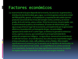 Factores económicos La  economía de la Guajira depende de la minería, los servicios  la generación y distribución de electricidad, gas y agua. La minería genera cerca de la mitad del PIB (46,8 %), gracias  a la explotación y exportación del carbón (primer producto nacional) de las minas del cerrejón norte y central y, en menor grado, de la sal marina, yeso y calizas. Entre los servicios, los principales  son la administración publica y la enseñanza. El sector de electricidad, gas y agua ocupa el tercer lugar de la economía, principalmente por la generación  eléctrica y la producción y el transporte de gas. Las actividades agropecuarias están en el  cuarto lugar; se destaca la ganadería extensiva ovina, caprina y vacuna, que constituyen la principal actividad de la población campesina e indígena.  La agricultura  comercial se concentra en el valle del rio Cesar  al sur de Barranca; los cultivos mas importantes según el área cultivada son: maíz, café, plátano, arroz y fútales. Otro renglón significativo es el comercio, por la cercanía con la república de Venezuela y la extensa costa sobre el mar Caribe.  La ciudad Maicao es centro comercial mas importante. Aunque de muy baja significacion económica, los tejidos los tejidos y textiles artesanales son el principal renglon industrial.   