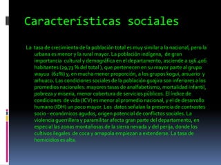 Características socialesLa  tasa de crecimiento de la población total es muy similar a la nacional, pero la urbana es menor y la rural mayor. La población indígena,  de gran importancia  cultural y demográfica en el departamento, asciende a 156.406  habitantes (29,73 % del total ), que pertenecen en su mayor parte al grupo wayuu  (62%) y, en mucha menor proporción, a los grupos kogui, arsuario  y arhuaco. Las condiciones sociales de la población guajira son inferiores a los promedios nacionales: mayores tasas de analfabetismo, mortalidad infantil, pobreza y miseria, menor cobertura de servicios públicos. El índice de condiciones  de vida (ICV) es menor al promedio nacional, y el de desarrollo humano (IDH) un poco mayor. Los  datos señalan la presencia de contrastes socio - económicos agudos, origen potencial de conflictos sociales. La violencia guerrillera y paramilitar afecta gran parte del departamento, en especial las zonas montañosas de la sierra nevada y del perija, donde los cultivos ilegales  de coca y amapola empiezan a extenderse. La tasa de homicidios es alta.