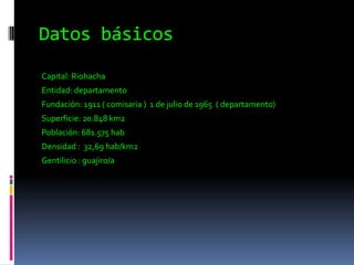 Datos básicos Capital: Riohacha Entidad: departamentoFundación: 1911 ( comisaria )  1 de julio de 1965  ( departamento)Superficie: 20.848 km2Población: 681.575 habDensidad :  32,69 hab/km2Gentilicio : guajiro/a 