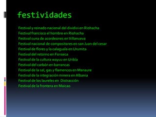 festividadesFestival y reinado nacional del dividivi en Riohacha Festival francisco el hombre en RiohachaFestival cuna de acordeones en VillanuevaFestival nacional de compositores en san Juan del cesarFestival de flores y la calaguala en UrumitaFestival del retorno en FonsecaFestival de la cultura wayuu en UribíaFestival del carbón en barrancas  Festival de la sal, gas y flamencos en Manaure Festival de la integración minera en AlbaniaFestival de los laureles en  Distracción Festival de la frontera en Maicao   