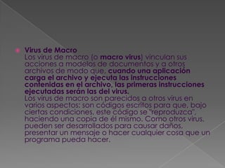    Virus de Macro
    Los virus de macro (o macro virus) vinculan sus
    acciones a modelos de documentos y a otros
    archivos de modo que, cuando una aplicación
    carga el archivo y ejecuta las instrucciones
    contenidas en el archivo, las primeras instrucciones
    ejecutadas serán las del virus.
    Los virus de macro son parecidos a otros virus en
    varios aspectos: son códigos escritos para que, bajo
    ciertas condiciones, este código se "reproduzca",
    haciendo una copia de él mismo. Como otros virus,
    pueden ser desarrollados para causar daños,
    presentar un mensaje o hacer cualquier cosa que un
    programa pueda hacer.
 