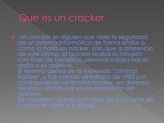     Un cracker es alguien que viola la seguridad
    de un sistema informático de forma similar a
    como lo haría un hacker, sólo que a diferencia
    de este último, el cracker realiza la intrusión
    con fines de beneficio personal o para hacer
    daño a su objetivo.
    El término deriva de la expresión "criminal
    hacker", y fue creado alrededor de 1985 por
    contraposición al término hacker, en defensa
    de estos últimos por el uso incorrecto del
    término.
    Se considera que la actividad de esta clase de
    cracker es dañina e ilegal.
 