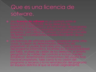    Una licencia de software es un contrato entre el
    licenciante (autor/titular de los derechos de
    explotación/distribuidor) y el licenciatario del programa
    informático (usuario consumidor /usuario profesional o
    empresa), para utilizar el software cumpliendo una serie
    de términos y condiciones establecidas dentro de sus
    cláusulas.
   Las licencias de software pueden establecer entre otras
    cosas: la cesión de determinados derechos del
    propietario al usuario final sobre una o varias copias
    del programa informático, los límites en la responsabilidad
    por fallos, el plazo de cesión de los derechos, el ámbito
    geográfico de validez del contrato e incluso pueden
    establecer determinados compromisos del usuario final
    hacia el propietario, tales como la no cesión del
    programa a terceros o la no reinstalación del programa
    en equipos distintos al que se instaló originalmente.
 