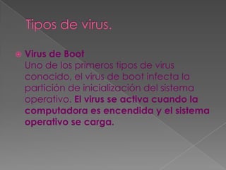    Virus de Boot
    Uno de los primeros tipos de virus
    conocido, el virus de boot infecta la
    partición de inicialización del sistema
    operativo. El virus se activa cuando la
    computadora es encendida y el sistema
    operativo se carga.
 