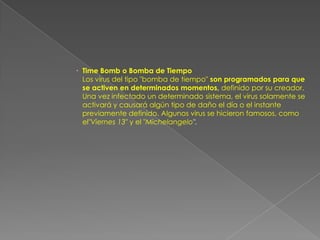  Time Bomb o Bomba de Tiempo
  Los virus del tipo "bomba de tiempo" son programados para que
  se activen en determinados momentos, definido por su creador.
  Una vez infectado un determinado sistema, el virus solamente se
  activará y causará algún tipo de daño el día o el instante
  previamente definido. Algunos virus se hicieron famosos, como
  el"Viernes 13" y el "Michelangelo".
 