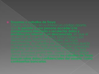    Troyanos o caballos de Troya
    Ciertos virus traen en su interior un código aparte,
    que le permite a una persona acceder a la
    computadora infectada o recolectar datos y
    enviarlos por Internet a un desconocido, sin que el
    usuario se de cuenta de esto. Estos códigos son
    denominados Troyanos o caballos de Troya.
    Inicialmente, los caballos de Troya permitían que la
    computadora infectada pudiera recibir comandos
    externos, sin el conocimiento del usuario. De esta
    forma el invasor podría leer, copiar, borrar y alterar
    datos del sistema. Actualmente los caballos de Troya
    buscan robar datos confidenciales del usuario, como
    contraseñas bancarias.
 