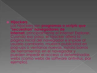    Hijackers
    Los hijackers son programas o scripts que
    "secuestran" navegadores de
    Internet, principalmente el Internet Explorer.
    Cuando eso pasa, el hijacker altera la
    página inicial del navegador e impide al
    usuario cambiarla, muestra publicidad en
    pop-ups o ventanas nuevas, instala barras
    de herramientas en el navegador y
    pueden impedir el acceso a determinadas
    webs (como webs de software antivírus, por
    ejemplo).
 
