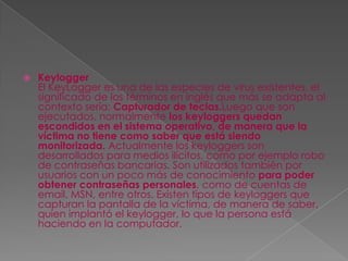    Keylogger
    El KeyLogger es una de las especies de virus existentes, el
    significado de los términos en inglés que más se adapta al
    contexto sería: Capturador de teclas.Luego que son
    ejecutados, normalmente los keyloggers quedan
    escondidos en el sistema operativo, de manera que la
    víctima no tiene como saber que está siendo
    monitorizada. Actualmente los keyloggers son
    desarrollados para medios ilícitos, como por ejemplo robo
    de contraseñas bancarias. Son utilizados también por
    usuarios con un poco más de conocimiento para poder
    obtener contraseñas personales, como de cuentas de
    email, MSN, entre otros. Existen tipos de keyloggers que
    capturan la pantalla de la víctima, de manera de saber,
    quien implantó el keylogger, lo que la persona está
    haciendo en la computador.
 