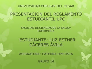 UNIVERSIDAD POPULAR DEL CESAR 
PRESENTACIÓN DEL REGLAMENTO 
ESTUDIANTIL UPC 
FACULTAD DE CIENCIAS DE LA SALUD/ 
ENFERMERÍA 
ESTUDIANTE: LUZ ESTHER 
CÁCERES ÁVILA 
ASIGNATURA: CATEDRA UPECISTA 
GRUPO 14 
 