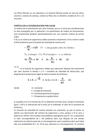 Los filtros fibrosos no son absolutos y el material filtrante puede ser lana de vidrio,
amianto y esteres de celulosa, siendo las fibras de un diámetro variable de 0.5 a 15
micrones.


CINÉTICA DE LA ESTERILIZACIÓN POR CALOR
La cinética de la esterilización por calor húmedo, que es la única que consideraremos
en ésta monografía por su aplicación a la esterilización de medios de fermentación,
está caracterizada bastante aproximadamente por una reacción cinética de primer
orden.
Si No es el número de organismos viables presentes inicialmente y N es número viable
al final tendremos que la ecuación de velocidad de muerte será:




       es la fracción de organismos viables que sobreviven después del tratamiento
por calor durante el tiempo t y K = constante de velocidad de destrucción, que
depende de la temperatura según la clásica ecuación de Arrhenius:




donde                 A = constante
                      E = energía de activación
                      R = Constante general de los gases
                      T = Temperatura en grados Kelvin

Si se gráfica el In k en función de 1/T se obtendrá una línea recta, siendo la inclinación
igual a -E/R y la intersección de la recta con la ordenada, el valor de la constante de
Arrtherius.
La ecuación de velocidad de muerte necesita una aclaración, ya que la misma no
admite una disminución del número de organismos a cero, porque si N es cero, t
debería ser infinito. Para resolver este problema supongamos que N = 0.1 y calculemos
el valor correspondiente de t. No podemos decir que después de ese tiempo
sobrevivirá una décima parte de un microorganismo, pero si podemos decir que habrá
sólo una probabilidad de 1 en 10 de que sobreviva un microorganismo. Ya veremos

                                                                          - 10 -
 