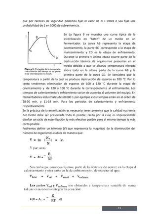 que por razones de seguridad podemos fijar el valor de N = 0.001 o sea fijar una
probabilidad de 1 en 1000 de sobrevivencia.

                                  En La figura 9 se muestra una curva típica de la
                                  esterilización en "batch" de un medio en un
                                  fermentador. La curva AB representa la etapa de
                                  calentamiento, la parte BC corresponde a la etapa de
                                  mantenimiento y CD es la etapa de enfriamiento.
                                  Durante la primera y última etapa ocurre parte de la
                                  destrucción térmica de organismos presentes en el
                                  medio debido a que se alcanza temperatura elevada
                                  sobre todo en la última parte de la curva AB y la
                                  primera parte de la curva CD. Se considera que la
temperatura a partir de la cual se produce destrucción de esporos es 100 °C. Por lo
tanto tendremos eliminación de esporos de 100 a 120 °C durante la etapa de
calentamiento y de 120 a 100 °C durante la correspondiente al enfriamiento. Los
tiempos de calentamiento y enfriamiento varían de acuerdo al volumen del equipo. En
fermentadores industriales de 60.000 1 por ejemplo esos tiempos están en el orden de
28-30 min. y 11-14 min. Para los períodos de calentamiento y enfriamiento
respectivamente.
En la práctica de la esterilización es necesario tener presente que la calidad nutriente
del medio debe ser preservada todo lo posible, razón por la cual, es imprescindible
diseñar un ciclo de esterilización lo más efectivo posible pero al mismo tiempo lo más
corto posible.
Podremos definir un término (V) que representa la magnitud de la disminución del
número de organismos viables de manera que:




                                                                         - 11 -
 