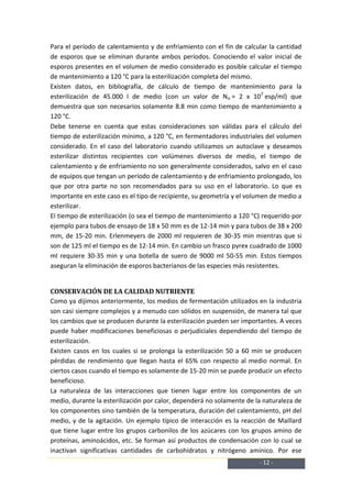 Para el período de calentamiento y de enfriamiento con el fin de calcular la cantidad
de esporos que se eliminan durante ambos períodos. Conociendo el valor inicial de
esporos presentes en el volumen de medio considerado es posible calcular el tiempo
de mantenimiento a 120 °C para la esterilización completa del mismo.
Existen datos, en bibliografía, de cálculo de tiempo de mantenimiento para la
esterilización de 45.000 l de medio (con un valor de No = 2 x 107 esp/ml) que
demuestra que son necesarios solamente 8.8 min como tiempo de mantenimiento a
120 °C.
Debe tenerse en cuenta que estas consideraciones son válidas para el cálculo del
tiempo de esterilización mínimo, a 120 °C, en fermentadores industriales del volumen
considerado. En el caso del laboratorio cuando utilizamos un autoclave y deseamos
esterilizar distintos recipientes con volúmenes diversos de medio, el tiempo de
calentamiento y de enfriamiento no son generalmente considerados, salvo en el caso
de equipos que tengan un período de calentamiento y de enfriamiento prolongado, los
que por otra parte no son recomendados para su uso en el laboratorio. Lo que es
importante en este caso es el tipo de recipiente, su geometría y el volumen de medio a
esterilizar.
El tiempo de esterilización (o sea el tiempo de mantenimiento a 120 °C) requerido por
ejemplo para tubos de ensayo de 18 x 50 mm es de 12-14 min y para tubos de 38 x 200
mm, de 15-20 min. Erlenmeyers de 2000 ml requieren de 30-35 min mientras que si
son de 125 ml el tiempo es de 12-14 min. En cambio un frasco pyrex cuadrado de 1000
ml requiere 30-35 min y una botella de suero de 9000 ml 50-55 min. Estos tiempos
aseguran la eliminación de esporos bacterianos de las especies más resistentes.


CONSERVACIÓN DE LA CALIDAD NUTRIENTE
Como ya dijimos anteriormente, los medios de fermentación utilizados en la industria
son casi siempre complejos y a menudo con sólidos en suspensión, de manera tal que
los cambios que se producen durante la esterilización pueden ser importantes. A veces
puede haber modificaciones beneficiosas o perjudiciales dependiendo del tiempo de
esterilización.
Existen casos en los cuales si se prolonga la esterilización 50 a 60 min se producen
pérdidas de rendimiento que llegan hasta el 65% con respecto al medio normal. En
ciertos casos cuando el tiempo es solamente de 15-20 min se puede producir un efecto
beneficioso.
La naturaleza de las interacciones que tienen lugar entre los componentes de un
medio, durante la esterilización por calor, dependerá no solamente de la naturaleza de
los componentes sino también de la temperatura, duración del calentamiento, pH del
medio, y de la agitación. Un ejemplo típico de interacción es la reacción de Maillard
que tiene lugar entre los grupos carbonilos de los azúcares con los grupos amino de
proteínas, aminoácidos, etc. Se forman así productos de condensación con lo cual se
inactivan significativas cantidades de carbohidratos y nitrógeno amínico. Por ese
                                                                       - 12 -
 