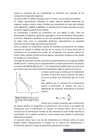 motivo es necesario que los carbohidratos se esterilicen por separado de los
compuestos nitrogenados orgánicos.
Las sales de NH4+ se deben autoclavar a pH 7 o menor, si no el amonio se volatiliza.
En medios químicamente definidos se puede observar pérdida importante de
magnesio, potasio, amonio, sodio y fosfatos por precipitación de sales poco solubles
como MgNH4PO4 , MgKP04 y MgNaP04. Es importante por lo tanto autoclavar las sales
de calcio y magnesio aparte de los fosfatos.
Los aminoácidos y factores de crecimiento son muy lábiles al calor. Entre los
aminoácidos, el triptofano, glutamina, asparagina, y entre las vitaminas hidrosolubles,
la tiamina, riboflavina y piridoxina son las más susceptibles de sufrir descomposición.
En todos estos casos es aconsejable disolverlas separadamente en pequeños
volúmenes de H2O y luego esterilizarlas por filtración.
Como ya dijimos es fundamental, además de esterilizar correctamente los medios,
conservar al máximo la calidad nutriente de los mismos. En la misma forma que la
inactivación de microorganismos puede ser considerada una reacción cinética de
primer orden, también la destrucción de algunos compuestos sensibles al calor puede
ser tratada en la misma forma.
La energía de activación de tales reacciones está generalmente en el rango de 10.000-
30.000 cal.mol-1 mientras que la correspondiente a la destrucción térmica de esporos
es superior (65.000-85.000 cal.mol-1 ). Una representación gráfica daría una línea recta
para ambos casos con valores distintos de pendientes según se aprecia en la Fig. 10.
                                   La figura muestra que a medida que la temperatura
                                   aumenta, el valor de k para la reacción con baja E
                                   (curva A) aumenta más lentamente que en el otro
                                   caso.
                                   Esto significa que un aumento de la temperatura
                                   acelera la destrucción de esporos más que la
                                   degradación de nutrientes. Recordando la ecuación
                                   anterior:




                                  Vemos que el tiempo requerido para la destrucción
de esporos decrece en proporción al aumento de k. Por lo tanto si se emplea alta
temperatura para la esterilización se requiere un tiempo menor, por lo cual se
concluye que la esterilización llamada de alta temperatura-corto tiempo favorece la
conservación de la calidad nutriente al mismo tiempo que produce la destrucción
efectiva de los esporos.
Es necesario aclarar que el uso de alta temperatura con tiempos cortos en escala
grande implica necesariamente el empleo de un sistema de calentamiento y
enfriamiento continuo en lugar de proceso de esterilización en batch.

                                                                         - 13 -
 