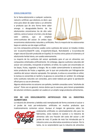 EDULCORANTES
Se le llama edulcorante a cualquier sustancia,
natural o artificial, que edulcora, es decir, que
sirve para dotar de sabor dulce a un alimento
o producto que de otra forma tiene sabor
amargo o desagradable. Dentro de los
edulcorantes encontramos los de alto valor
calórico, como el azúcar o la miel, y los de bajo
valor      calórico,     que     se     emplean
como sustitutos del azúcar. En ambos tipos
encontramos edulcorantes naturales y artificiales. Pero la mayoría de los edulcorantes
bajos en calorías son de origen artificial.
Los tres compuestos primarios usados como sustitutos del azúcar en Estados Unidos
son la sacarina (Sweet'N Low), el aspartame (Equal, NutraSweet) y la sucralosa de
origen natural (Sucralin producido en España). En muchos otros países el ciclamato y el
edulcorante herbal stevia, son usados extensamente.
La mayoría de los sustitutos del azúcar aprobados para el uso en alimentos son
compuestos sintetizados artificialmente. Sin embargo, algunos sustitutos naturales del
azúcar son conocidos, incluyendo el sorbitol y el xilitol, los cuales son encontrados en
las bayas, frutas, vegetales y hongos. No es viable comercialmente la extracción de
estos productos de frutas y vegetales, por lo que son producidos por hidrogenación
catalítica del azúcar reductor apropiado. Por ejemplo, la xilosa es convertida en xilitol,
la lactosa es convertida en lactilol y la glucosa es convertida en sorbitol. Sin embargo
ocho sustitutos naturales son conocidos, pero están todavía por ganar la aprobación
oficial para su uso en alimentos.
Algunos edulcorantes no azúcares son polioles, también conocidos como "alcoholes de
azúcar". Éstos son en general, menos dulces que la sacarosa, pero tienen propiedades
de volumen similares y pueden ser usados en un amplio rango productos alimentarios.


USO DE LOS EDULCORANTES ARTIFICIALES POR LA INDUSTRIA
ALIMENTARIA
La industria de alimentos y bebidas está reemplazando de forma creciente el azúcar o
el jarabe de maíz por endulzantes artificiales en muchos productos que
tradicionalmente contenían azúcar. Aunque el margen de ganancias sobre los
                            endulzantes artificiales es extremadamente alto para los
                            fabricantes, estos todavía le cuestan a la industria de
                            alimentos sólo una fracción del costo del azúcar y del
                            jarabe de maíz. El jarabe de maíz fue introducido por la
                            industria como una alternativa económica al azúcar. Por lo
                            tanto, no es sorprendente que la industria de alimentos

                                                                          - 14 -
 