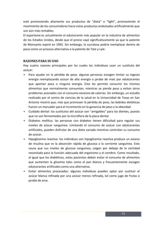 esté promoviendo altamente sus productos de "dieta" o "light", promoviendo el
movimiento de los consumidores hacia estos productos endulzados artificialmente que
son aún más rentables.
El aspartame es actualmente el edulcorante más popular en la industria de alimentos
de los Estados Unidos, desde que el precio cayó significativamente ya que la patente
de Monsanto expiró en 1992. Sin embargo, la sucralosa podría reemplazar dentro de
poco como un proceso alternativo a la patente de Tate y Lyle.


RAZONES PARA SU USO
Hay cuatro razones principales por las cuales los individuos usan un sustituto del
azúcar:
 Para ayudar en la pérdida de peso: algunas personas escogen limitar su ingesta
   energía reemplazando azúcar de alta energía o jarabe de maíz por edulcorantes
   que aportan poca o ninguna energía. Esto les permite consumir los mismos
   alimentos que normalmente consumían, mientras se pierde peso y evitan otros
   problemas asociados con el consumo excesivo de calorías. Sin embargo, un estudio
   realizado por el centro de ciencias de la salud en la Universidad de Texas en San
   Antonio mostró que, más que promover la pérdida de peso, las bebidas dietéticas
   fueron un marcador para el incremento en la ganancia de peso y la obesidad.
 Cuidado dental: los sustitutos del azúcar son "amigables" para los dientes, puesto
   que no son fermentados por la microflora de la placa dental.
 Diabetes mellitus: las personas con diabetes tienen dificultad para regular sus
   niveles de azúcar sanguínea. Limitando el consumo de azúcar con edulcorantes
   artificiales, pueden disfrutar de una dieta variada mientras controlan su consumo
   de azúcar.
 Hipoglicemia reactiva: los individuos con hipoglicemia reactiva produce un exceso
   de insulina que es la absorción rápida de glucosa a la corriente sanguínea. Esto
   causa que sus niveles de glucosa sanguínea, caigan por debajo de la cantidad
   necesitada para la función adecuada del organismo y el cerebro. Como resultado,
   al igual que los diabéticos, estos pacientes deben evitar el consumo de alimentos
   que aumenten la glicemia tales como el pan blanco y frecuentemente escogen
   edulcorantes artificiales como una alternativa.
 Evitar alimentos procesados: algunos individuos pueden optar por sustituir el
   azúcar blanca refinada por una azúcar menos refinada, tal como jugo de frutas o
   jarabe de arce.




                                                                     - 15 -
 