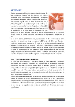 ASPARTAMO
El aspartame es un edulcorante y sustitutivo del azúcar de
bajo contenido calórico que es utilizado en muchos
alimentos que consumimos diariamente, incluyendo
cereales en el desayuno, bebidas carbonatadas, productos
derivados del yogurt, pasta de frutas para untar el pan y
dulces. El aspartame es también ampliamente usado como
edulcorante de mesa. Por cuanto el aspartame es hasta 200
veces más dulce que el azúcar, puede reducir hasta un 99%
de las calorías en la mayoría de los productos. Sin este
edulcorante de bajo contenido calórico, no podrían existir muchos de los productos
livianos y otros de calorías reducidas, que disfrutan de una demanda tan alta hoy en
día.
Es un polvo blanco, cristalino sin olor, que se deriva de dos aminoácidos el ácido
aspártico y la fenilalanina. Es aproximadamente 200 veces más dulce que el azúcar y
puede ser usado como edulcorante de mesa o en postres congelados, gelatinas,
bebidas y en goma de mascar. Su nombre químico es L-alfa-aspartil-L-fenilalanina metil
éster y su fórmula química es C14H18N2O5. Aunque no tiene el sabor amargo que deja la
sacarina, su inconveniente es que podría no saber exactamente igual que el azúcar
porque reacciona con otros sabores de la comida. Cuando es consumido, el aspartame
es metabolizado en sus aminoácidos originales y tiene un bajo contenido energético.


USOS Y PROPIEDADES DEL ASPARTAMO
El aspartamo se comercializa como edulcorante de mesa (Natreen, Canderel o
Nutrasweet, por ejemplo). También está incorporado en numerosos productos
alimenticios en todo el mundo, entre otros en bebidas, postres y dulces (se
corresponde con el código europeo E951). El aspartamo es un polvo blanco e inodoro,
unas 200 veces más dulce que el azúcar, que se obtiene mediante la combinación de
fenilalanina y de ácido aspártico. Su principal impureza es la dicetopiperazina, que no
posee propiedades edulcorantes.
El aspartamo es estable en estado seco o en los productos congelados. No obstante,
cuando se conserva en líquidos a temperaturas por encima de los 30°C, se convierte
progresivamente en diketopiperazina, que se descompone en metanol, ácido aspártico
y fenilalanina. Estas transformaciones resultan en una pérdida de poder edulcorante.
Es por ello que el aspartamo no puede ser utilizado en alimentos cocinados o
esterilizados.




                                                                        - 16 -
 