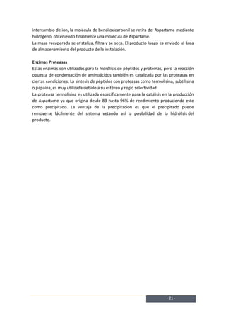 intercambio de ion, la molécula de benciloxicarbonil se retira del Aspartame mediante
hidrógeno, obteniendo finalmente una molécula de Aspartame.
La masa recuperada se cristaliza, filtra y se seca. El producto luego es enviado al área
de almacenamiento del producto de la instalación.

Enzimas Proteasas
Estas enzimas son utilizadas para la hidrólisis de péptidos y proteínas, pero la reacción
opuesta de condensación de aminoácidos también es catalizada por las proteasas en
ciertas condiciones. La síntesis de péptidos con proteasas como termolisina, subtilisina
o papaína, es muy utilizada debido a su estéreo y regio selectividad.
La proteasa termolisina es utilizada específicamente para la catálisis en la producción
de Aspartame ya que origina desde 83 hasta 96% de rendimiento produciendo este
como precipitado. La ventaja de la precipitación es que el precipitado puede
removerse fácilmente del sistema vetando así la posibilidad de la hidrólisis del
producto.




                                                                          - 21 -
 