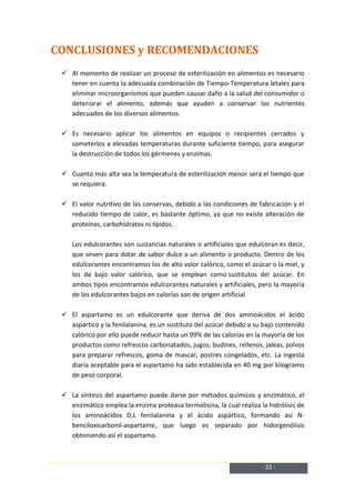 CONCLUSIONES y RECOMENDACIONES
  Al momento de realizar un proceso de esterilización en alimentos es necesario
   tener en cuenta la adecuada combinación de Tiempo-Temperatura letales para
   eliminar microorganismos que pueden causar daño a la salud del consumidor o
   deteriorar el alimento, además que ayuden a conservar los nutrientes
   adecuados de los diversos alimentos.

  Es necesario aplicar los alimentos en equipos o recipientes cerrados y
   someterlos a elevadas temperaturas durante suficiente tiempo, para asegurar
   la destrucción de todos los gérmenes y enzimas.

  Cuanto más alta sea la temperatura de esterilización menor será el tiempo que
   se requiera.

  El valor nutritivo de las conservas, debido a las condiciones de fabricación y el
   reducido tiempo de calor, es bastante óptimo, ya que no existe alteración de
   proteínas, carbohidratos ni lípidos.

    Los edulcorantes son sustancias naturales o artificiales que edulcoran es decir,
    que sirven para dotar de sabor dulce a un alimento o producto. Dentro de los
    edulcorantes encontramos los de alto valor calórico, como el azúcar o la miel, y
    los de bajo valor calórico, que se emplean como sustitutos del azúcar. En
    ambos tipos encontramos edulcorantes naturales y artificiales, pero la mayoría
    de los edulcorantes bajos en calorías son de origen artificial

  El aspartamo es un edulcorante que deriva de dos aminoácidos el ácido
   aspártico y la fenilalanina, es un sustituto del azúcar debido a su bajo contenido
   calórico por ello puede reducir hasta un 99% de las calorías en la mayoría de los
   productos como refrescos carbonatados, jugos, budines, rellenos, jaleas, polvos
   para preparar refrescos, goma de mascar, postres congelados, etc. La ingesta
   diaria aceptable para el aspartamo ha sido establecida en 40 mg por kilogramo
   de peso corporal.

  La síntesis del aspartamo puede darse por métodos químicos y enzimático, el
   enzimático emplea la enzima proteasa termolisina, la cual realiza la hidrólisis de
   los aminoácidos D,L fenilalanina y el ácido aspártico, formando así N-
   benciloxicarbonil-aspartame, que luego es separado por hidorgenólisis
   obteniendo así el aspartamo.



                                                                      - 22 -
 