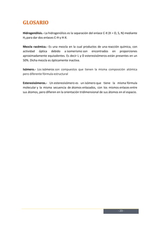GLOSARIO
Hidrogenólisis.- La hidrogenólisis es la separación del enlace C-X (X = O, S, N) mediante
H2 para dar dos enlaces C-H y H-X.

Mezcla racémica.- Es una mezcla en la cual productos de una reacción química, con
actividad óptica debido a isomerismo son encontrados en proporciones
aproximadamente equivalentes. Es decir L y D estereoisómeros están presentes en un
50%. Dicha mezcla es ópticamente inactiva.

Isómero.- Los isómeros son compuestos que tienen la misma composición atómica
pero diferente fórmula estructural

Estereoisómeros.- Un estereoisómero es un isómero que tiene la misma fórmula
molecular y la misma secuencia de átomos enlazados, con los mismos enlaces entre
sus átomos, pero difieren en la orientación tridimensional de sus átomos en el espacio.




                                                                          - 23 -
 