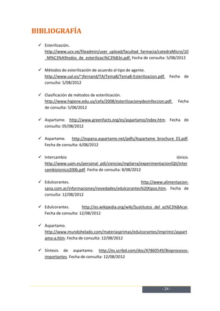BIBLIOGRAFÍA
  Esterilización.
   http://www.ucv.ve/fileadmin/user_upload/facultad_farmacia/catedraMicro/10
   _M%C3%A9todos_de_esterilizaci%C3%B3n.pdf. Fecha de consulta: 5/08/2012

  Métodos de esterilización de acuerdo al tipo de agente.
   http://www.ual.es/~jfernand/TA/Tema8/Tema8-Esterilizacion.pdf. Fecha de
   consulta: 5/08/2012

  Clasificación de métodos de esterilización.
   http://www.higiene.edu.uy/cefa/2008/esterilizacionydesinfeccion.pdf.   Fecha
   de consulta: 5/08/2012

  Aspartame. http://www.greenfacts.org/es/aspartamo/index.htm. Fecha de
   consulta: 05/08/2012

  Aspartame. http://espana.aspartame.net/pdfs/Aspartame_brochure_ES.pdf.
   Fecha de consulta: 6/08/2012

  Intercambio                                                         iónico.
   http://www.uam.es/personal_pdi/ciencias/mgilarra/experimentacionIQII/Inter
   cambioionico2006.pdf. Fecha de consulta: 8/08/2012

  Edulcorantes.                                   http://www.alimentacion-
   sana.com.ar/informaciones/novedades/edulcorantes%20tipos.htm. Fecha de
   consulta: 12/08/2012

  Edulcorantes.       http://es.wikipedia.org/wiki/Sustitutos_del_az%C3%BAcar.
   Fecha de consulta: 12/08/2012

  Aspartamo.
   http://www.mundohelado.com/materiasprimas/edulcorantes/imprimir/aspart
   amo-a.htm. Fecha de consulta: 12/08/2012

  Síntesis de aspartamo. http://es.scribd.com/doc/47860549/Bioprocesos-
   importantes. Fecha de consulta: 12/08/2012




                                                                 - 24 -
 