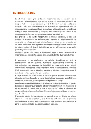 INTRODUCCIÓN
 La esterilización es un proceso de suma importancia para las industrias en la
 actualidad, cuando se realiza este proceso se busca la eliminación completa, ya
 sea por destrucción o por separación, de toda forma de vida de un objeto o
 material. Como infortunadamente la única prueba de supervivencia para un
 microorganismo es su desarrollo en un medio de cultivo adecuado, no podemos
 distinguir entre esterilización y cualquier otro proceso que sin matar a los
 microorganismos les haga perder su capacidad de reproducirse.
 Este proceso se ha vuelto indispensable en muchas industrias, ya sea para
 prevenir la transmisión de enfermedades, prevenir la descomposición de
 materiales por microorganismos, eliminar la competencia por los nutrientes en
 un medio de fermentación y permitir así el desarrollo específico de un solo tipo
 de microorganismo de interés industrial, ya sea por ellos mismos o por algún
 producto generado por ellos.
 Es por eso que en este trabajo se profundizara sobre el tema, y se resaltará la
 importancia que tiene dicho proceso en la actualidad en las diversas industrias.

 El aspartamo es un edulcorante no calórico descubierto en 1965 y
 comercializado en los ochenta. Numerosas organizaciones nacionales e
 internacionales han evaluado la inocuidad del aspartamo y un comité
 internacional de expertos ha establecido un nivel de Ingesta Diaria Admisible
 (IDA). Sin embargo, ciertas voces han reabierto el debate sobre los riesgos que el
 aspartamo pudiera representar para la salud.
 El aspartamo es un polvo blanco e inodoro que se emplea en numerosos
 alimentos en todo el mundo. Se comercializa bajo varias marcas, como Natreen,
 Canderel o Nutrasweet, y corresponde al código E951 en Europa.
 La dulzura relativa del aspartamo es de 150 a 200 veces más dulce que el azúcar.
 Es necesario destacar que todos los edulcorantes se clasifican con respecto a la
 sacarosa o azúcar común, por lo que el valor de 200 veces es obtenido en
 comparación con diluciones hechas en laboratorio de sacarosa (dulzura relativa =
 100) al 15%
 El presente trabajo de investigación no pretende crear un debate por el uso
 adecuado o no del aspartamo, sino trata de enfocarse en los procesos
 industriales que se llevan a cabo para obtener este producto, principalmente la
 parte de bioingeniería del proceso realizado en reactores.




                                                                       -3-
 