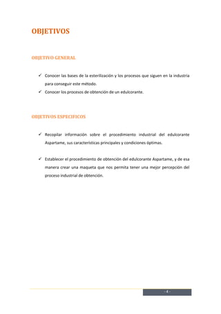 OBJETIVOS


OBJETIVO GENERAL


   Conocer las bases de la esterilización y los procesos que siguen en la industria
     para conseguir este método.
   Conocer los procesos de obtención de un edulcorante.




OBJETIVOS ESPECIFICOS


   Recopilar información sobre el procedimiento industrial del edulcorante
     Aspartame, sus características principales y condiciones óptimas.


   Establecer el procedimiento de obtención del edulcorante Aspartame, y de esa
     manera crear una maqueta que nos permita tener una mejor percepción del
     proceso industrial de obtención.




                                                                         -4-
 