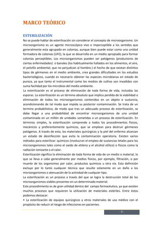 MARCO TEÓRICO

ESTERILIZACIÓN
No se puede hablar de esterilización sin considerar el concepto de microorganismo. Un
microorganismo es un agente microscópico vivo e imperceptible a los sentidos que
generalmente esta agrupado en colonias, aunque bien puede estar como una unidad
formadora de colonias (UFC), la que se desarrolla en un medio apropiado para formar
colonias perceptibles. Los microorganismos pueden ser patógenos (productores de
ciertas enfermedades) o banales (los habitualmente hallados en los alimentos, el aire,
el polvillo ambiental, que no perjudican al hombre.) el hecho de que existan distintos
tipos de gérmenes en el medio ambiente, crea grandes dificultades en los estudios
bacteriológicos, cuando es necesario obtener las especies microbianas en estado de
pureza, ya que tanto el instrumental como los medios de cultivo son invadidos con
suma facilidad por los microbios del medio ambiente.
La esterilización es el proceso de eliminación de toda forma de vida, incluidas las
esporas. La esterilización es un término absoluto que implica perdida de la viabilidad o
eliminación de todos los microorganismos contenidos en un objeto o sustancia,
acondicionando de tal modo que impida su posterior contaminación. Se trata de un
termino probabilístico, de modo que tras un adecuado proceso de esterilización, se
debe llegar a una probabilidad de encontrar microorganismos de una unidad
contaminada en un millón de unidades sometidas a un proceso de esterilización. En
términos simples, la esterilización comprende a todos los procedimientos físicos,
mecánicos y preferentemente químicos, que se emplean para destruir gérmenes
patógenos. A través de esta, los materiales quirúrgicos y la piel del enfermo alcanzan
un estado de desinfección que evita la contaminación operatoria. Existen varios
métodos para esterilizar: químicos (involucran el empleo de sustancias letales para los
microorganismos tales como el oxido de etileno y el alcohol etílico) o físicos como la
radiación ionizante o el calor.
Esterilización significa la eliminación de toda forma de vida de un medio o material, lo
que se lleva a cabo generalmente por medios físicos, por ejemplo, filtración, o por
muerte de los organismos por calor, productos químicos u otra vía. Esta definición
excluye por lo tanto cualquier técnica que resulte solamente en un daño a los
microorganismos o atenuación de la actividad de cualquier tipo.
La esterilización es un proceso a través del que se logra la destrucción total de los
microorganismos viables presentes en un determinado material.
Este procedimiento es de gran utilidad dentro del campo farmacéutico, ya que existen
muchos procesos que requieren la utilización de materiales estériles. Entre éstos
podemos destacar:
• La esterilización de equipos quirúrgicos y otros materiales de uso médico con el
propósito de reducir el riesgo de infecciones en pacientes.

                                                                         -5-
 