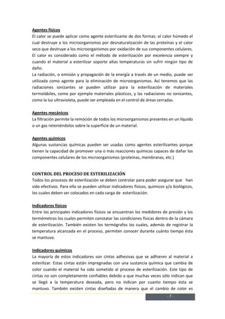 Agentes físicos
El calor se puede aplicar como agente esterilizante de dos formas: el calor húmedo el
cual destruye a los microorganismos por desnaturalización de las proteínas y el calor
seco que destruye a los microorganismos por oxidación de sus componentes celulares.
El calor es considerado como el método de esterilización por excelencia siempre y
cuando el material a esterilizar soporte altas temperaturas sin sufrir ningún tipo de
daño.
La radiación, o emisión y propagación de la energía a través de un medio, puede ser
utilizada como agente para la eliminación de microorganismos. Así tenemos que las
radiaciones ionizantes se pueden utilizar para la esterilización de materiales
termolábiles, como por ejemplo materiales plásticos, y las radiaciones no ionizantes,
como la luz ultravioleta, puede ser empleada en el control de áreas cerradas.

Agentes mecánicos
La filtración permite la remoción de todos los microorganismos presentes en un líquido
o un gas reteniéndolos sobre la superficie de un material.

Agentes químicos
Algunas sustancias químicas pueden ser usadas como agentes esterilizantes porque
tienen la capacidad de promover una o más reacciones químicas capaces de dañar los
componentes celulares de los microorganismos (proteínas, membranas, etc.)


CONTROL DEL PROCESO DE ESTERILIZACIÓN
Todos los procesos de esterilización se deben controlar para poder asegurar que han
sido efectivos. Para ello se pueden utilizar indicadores físicos, químicos y/o biológicos,
los cuales deben ser colocados en cada carga de esterilización.

Indicadores físicos
Entre los principales indicadores físicos se encuentran los medidores de presión y los
termómetros los cuales permiten constatar las condiciones físicas dentro de la cámara
de esterilización. También existen los termógrafos los cuales, además de registrar la
temperatura alcanzada en el proceso, permiten conocer durante cuánto tiempo ésta
se mantuvo.

Indicadores químicos
La mayoría de estos indicadores son cintas adhesivas que se adhieren al material a
esterilizar. Estas cintas están impregnadas con una sustancia química que cambia de
color cuando el material ha sido sometido al proceso de esterilización. Este tipo de
cintas no son completamente confiables debido a que muchas veces sólo indican que
se llegó a la temperatura deseada, pero no indican por cuanto tiempo ésta se
mantuvo. También existen cintas diseñadas de manera que el cambio de color es
                                                                           -7-
 