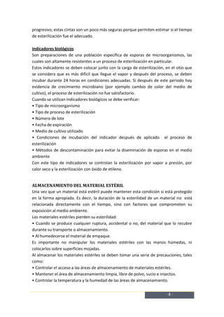 progresivo, estas cintas son un poco más seguras porque permiten estimar si el tiempo
de esterilización fue el adecuado.

Indicadores biológicos
Son preparaciones de una población específica de esporas de microorganismos, las
cuales son altamente resistentes a un proceso de esterilización en particular.
Estos indicadores se deben colocar junto con la carga de esterilización, en el sitio que
se considera que es más difícil que llegue el vapor y después del proceso, se deben
incubar durante 24 horas en condiciones adecuadas. Si después de este periodo hay
evidencia de crecimiento microbiano (por ejemplo cambio de color del medio de
cultivo), el proceso de esterilización no fue satisfactorio.
Cuando se utilizan indicadores biológicos se debe verificar:
• Tipo de microorganismo
• Tipo de proceso de esterilización
• Número de lote
• Fecha de expiración
• Medio de cultivo utilizado
• Condiciones de incubación del indicador después de aplicado el proceso de
esterilización
• Métodos de descontaminación para evitar la diseminación de esporas en el medio
ambiente
Con este tipo de indicadores se controlan la esterilización por vapor a presión, por
calor seco y la esterilización con óxido de etileno.


ALMACENAMIENTO DEL MATERIAL ESTÉRIL
Una vez que un material está estéril puede mantener esta condición si está protegido
en la forma apropiada. Es decir, la duración de la esterilidad de un material no está
relacionada directamente con el tiempo, sino con factores que comprometen su
exposición al medio ambiente.
Los materiales estériles pierden su esterilidad:
• Cuando se produce cualquier ruptura, accidental o no, del material que lo recubre
durante su transporte o almacenamiento.
• Al humedecerse el material de empaque.
Es importante no manipular los materiales estériles con las manos húmedas, ni
colocarlos sobre superficies mojadas.
Al almacenar los materiales estériles se deben tomar una serie de precauciones, tales
como:
• Controlar el acceso a las áreas de almacenamiento de materiales estériles.
• Mantener el área de almacenamiento limpia, libre de polvo, sucio e insectos.
• Controlar la temperatura y la humedad de las áreas de almacenamiento.


                                                                         -8-
 